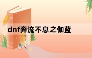 dnf奔流不息之伽蓝改版_dnf奔流不息之伽蓝属性改版介绍