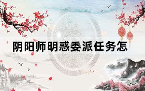 阴阳师明惑委派任务怎么做_阴阳师明惑委派任务完成攻略 快吧手游