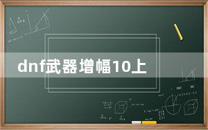 dnf武器增幅10上11会碎吗_dnf武器增幅10上11是否会碎