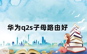 华为q2s子母路由好不好_华为Q1子母路由器评测_子母路由器好用吗