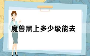 魔兽黑上多少级能去_黑上多少级去