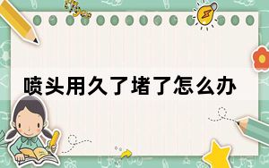 喷头用久了堵了怎么办_喷头堵了怎么办