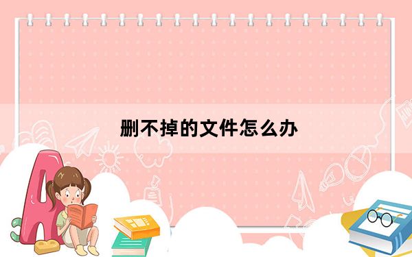删不掉的文件怎么办_删不掉的文件怎么办