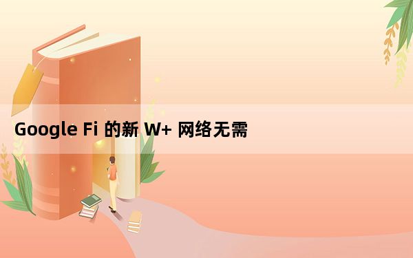 Google Fi 的新 W+ 网络无需一座新塔就可提高覆盖范围