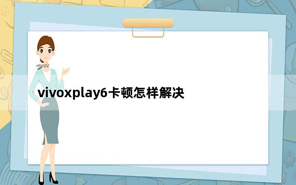 vivoxplay6卡顿怎样解决_vivoxplay6