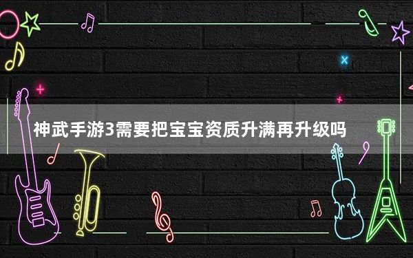 神武手游3需要把宝宝资质升满再升级吗_《神武》宝宝成长和资质关系攻略