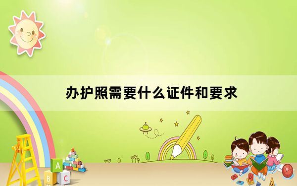 办护照需要什么证件和要求_办护照需要什么