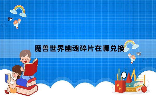 魔兽世界幽魂碎片在哪兑换_魔兽世界幽魂碎片兑换地点