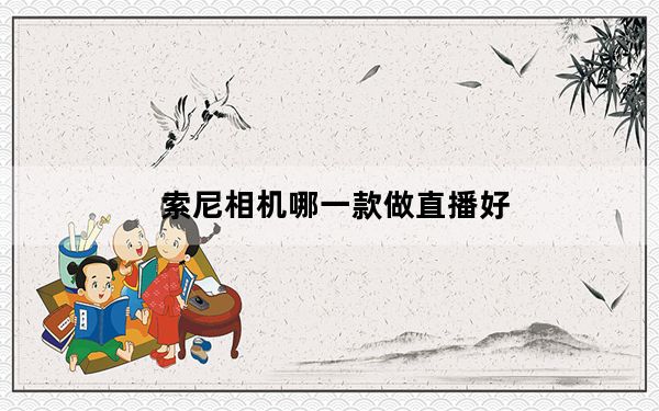 索尼相机哪一款做直播好_索尼相机哪款好