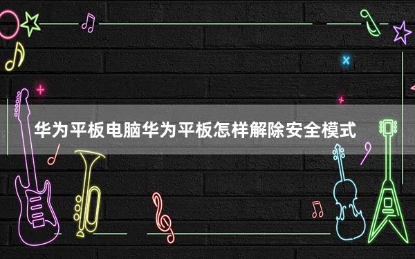 华为平板电脑华为平板怎样解除安全模式_华为平板电脑华为mediapad