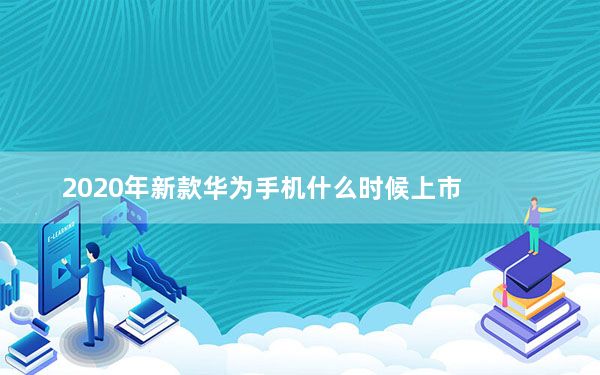 2020年新款华为手机什么时候上市_华为2020即将上市新款手机_华为最新款手机即将上市2020