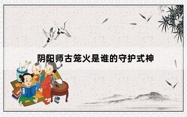 阴阳师古笼火是谁的守护式神_阴阳师逢魔密信问题答案 快吧手游