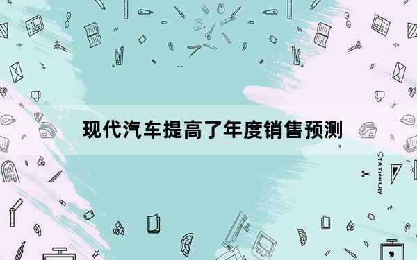 现代汽车提高了年度销售预测