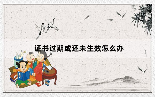 证书过期或还未生效怎么办_证书过期