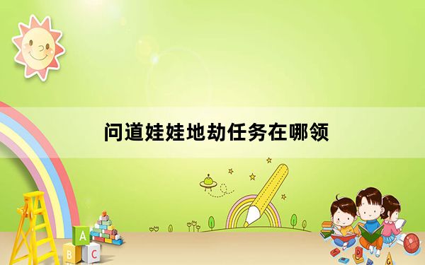 问道娃娃地劫任务在哪领_《问道》问道娃娃地劫任务第六劫攻略