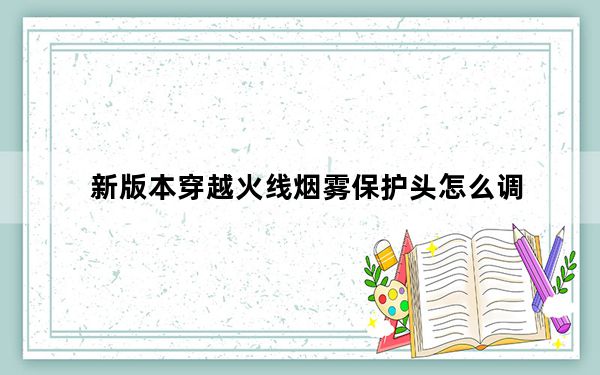 新版本穿越火线烟雾保护头怎么调_怎么调烟雾头最清楚