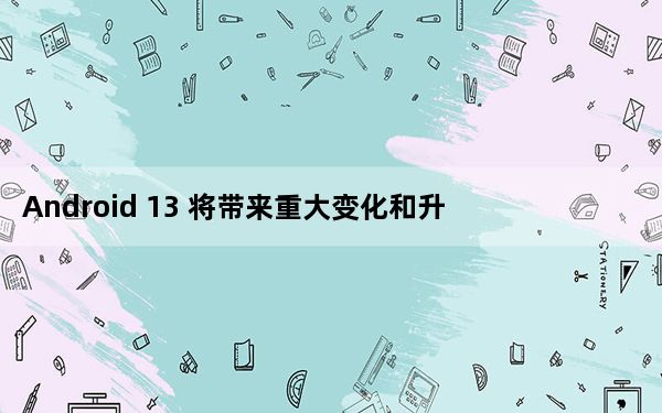 Android 13 将带来重大变化和升级