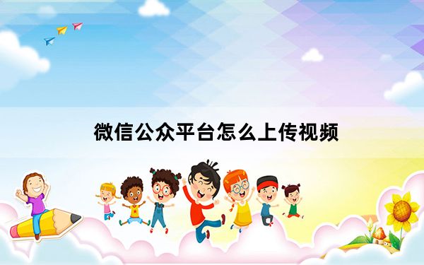 微信公众平台怎么上传视频_微信公众平台怎么用