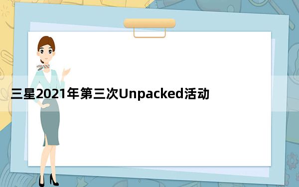 三星2021年第三次Unpacked活动定于4月28日举行