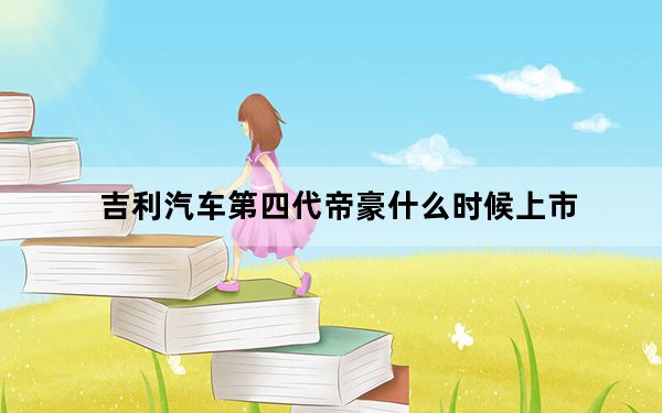 吉利汽车第四代帝豪什么时候上市_吉利豪车什么时候上市时间_吉利帝豪新车什么时候上市