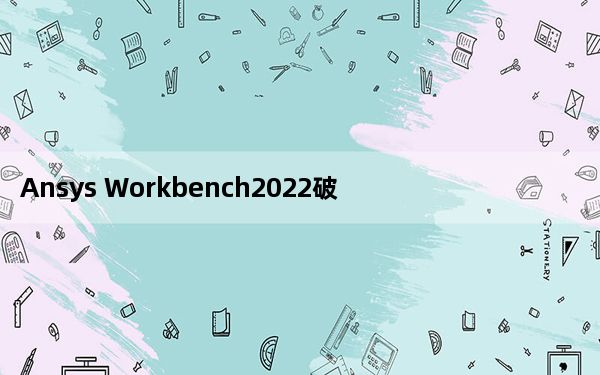 Ansys Workbench2022破解版 V2022R1 中文免费版_Ansys Workbench2022破解版