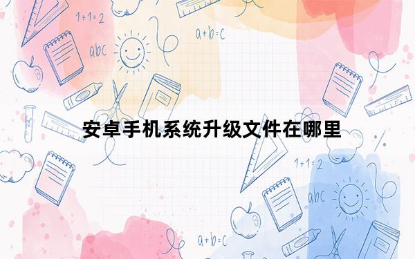 安卓手机系统升级文件在哪里_安卓手机系统升级