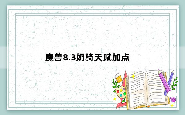 魔兽8.3奶骑天赋加点_魔兽8.3奶骑天赋加点方法
