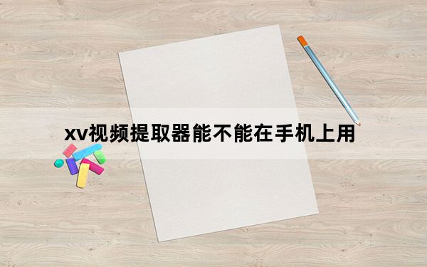 xv视频提取器能不能在手机上用_xv视频提取器
