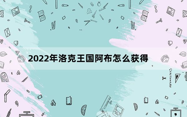 2022年洛克王国阿布怎么获得_洛克王国阿布技能表