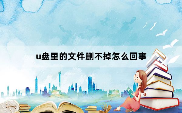 u盘里的文件删不掉怎么回事_u盘里的文件删不掉