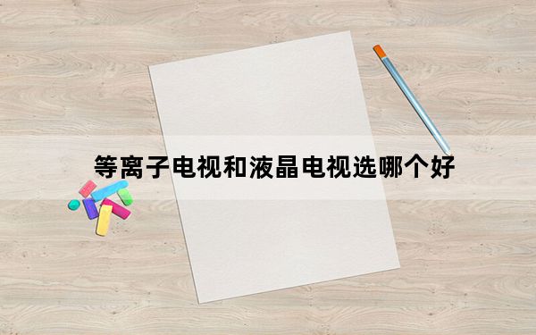 等离子电视和液晶电视选哪个好_等离子电视和液晶电视的区别