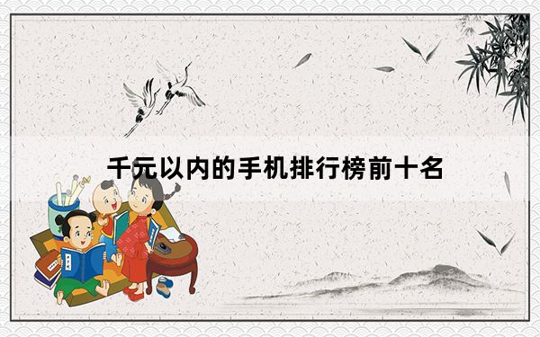 千元以内的手机排行榜前十名_十大千元手机排行榜新款_千元智能手机排行榜