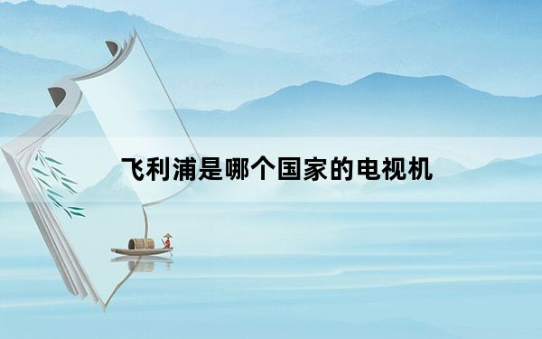 飞利浦是哪个国家的电视机_飞利浦是哪个国家的品牌