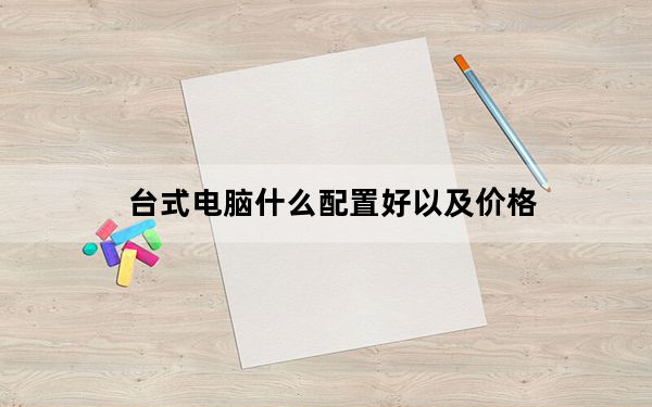 台式电脑什么配置好以及价格_台式电脑什么配置好