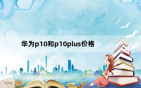 华为p10和p10plus价格_华为p10和p10plus区别