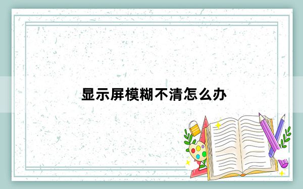 显示屏模糊不清怎么办_显示屏模糊