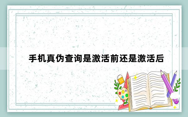 手机真伪查询是激活前还是激活后_手机真伪查询