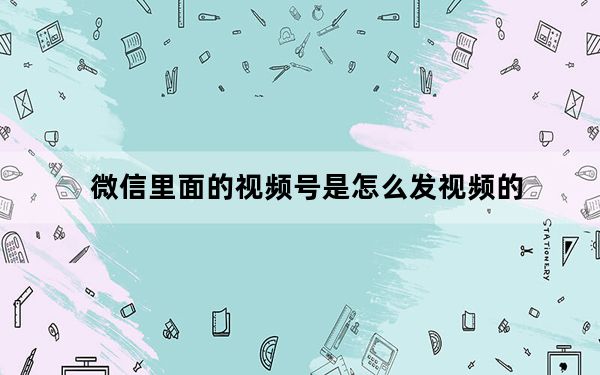 微信里面的视频号是怎么发视频的_微信视频号怎么发视频