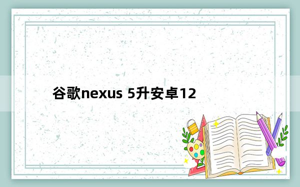 谷歌nexus 5升安卓12_谷歌nexus 5