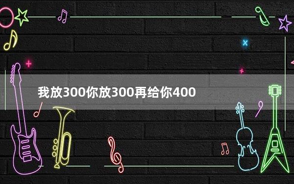 我放300你放300再给你400_我放300你放300