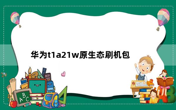 华为t1a21w原生态刷机包_华为t2211刷机包