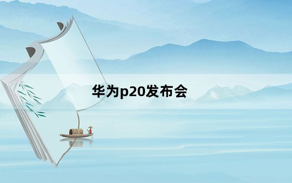 华为p20发布会_聚焦华为P20发布会：华为P20发布会有哪些看点