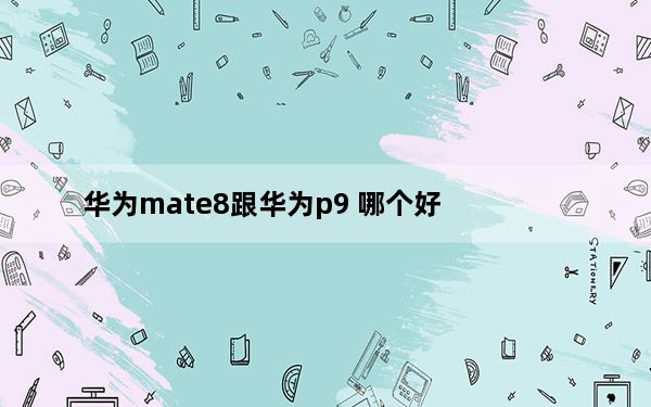 华为mate8跟华为p9 哪个好_华为p9和mate8哪个好