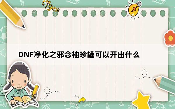 DNF净化之邪念袖珍罐可以开出什么_DNF净化之邪念袖珍罐介绍