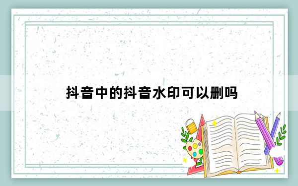 抖音中的抖音水印可以删吗_抖音视频怎么去掉抖音的水印