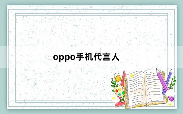 oppo手机代言人_历年oppo的代言人都有哪些_分别代言了什么手机