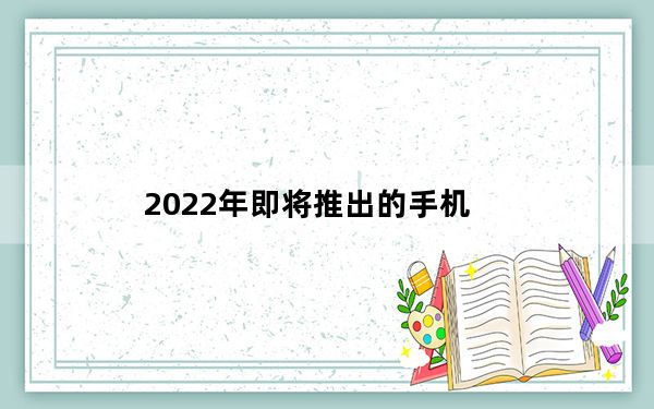 2022年即将推出的手机_即将上市的手机_2022年即将上市的手机