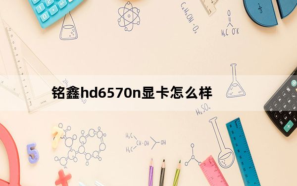 铭鑫hd6570n显卡怎么样_铭鑫hd6570