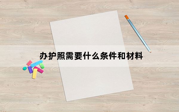 办护照需要什么条件和材料_办护照需要什么材料