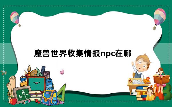 魔兽世界收集情报npc在哪_《魔兽世界》魔兽世界收集情报攻略